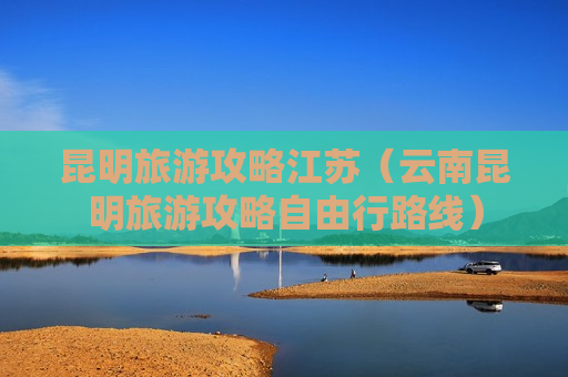 昆明旅游攻略江苏（云南昆明旅游攻略自由行路线）