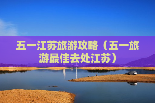 五一江苏旅游攻略（五一旅游最佳去处江苏）