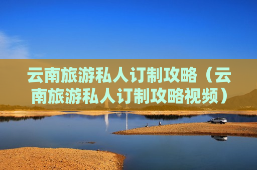 云南旅游私人订制攻略（云南旅游私人订制攻略视频）