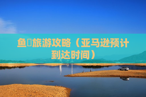鱼竂旅游攻略（亚马逊预计到达时间）