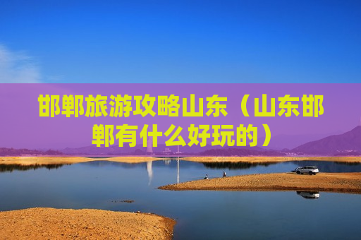 邯郸旅游攻略山东（山东邯郸有什么好玩的）