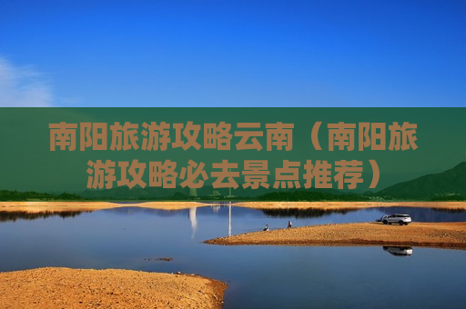 南阳旅游攻略云南（南阳旅游攻略必去景点推荐）