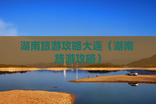 湖南旅游攻略大连（湖南 旅游攻略）