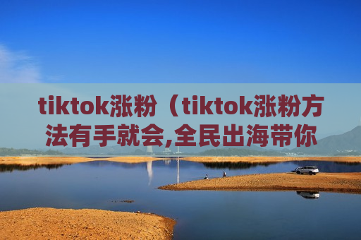 tiktok涨粉（tiktok涨粉方法有手就会,全民出海带你玩转tiktok）