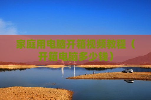 家庭用电脑开箱视频教程（开箱电脑多少钱）