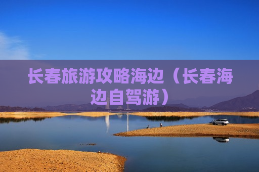 长春旅游攻略海边（长春海边自驾游）