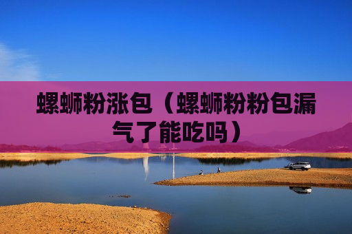 螺蛳粉涨包（螺蛳粉粉包漏气了能吃吗）