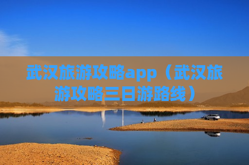 武汉旅游攻略app（武汉旅游攻略三日游路线）