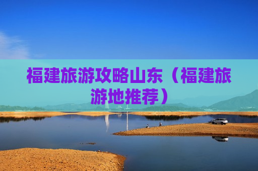 福建旅游攻略山东（福建旅游地推荐）