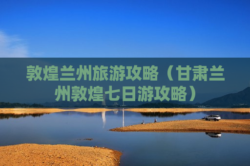 敦煌兰州旅游攻略（甘肃兰州敦煌七日游攻略）