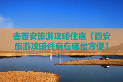 去西安旅游攻略住宿（西安旅游攻略住宿在哪最方便）