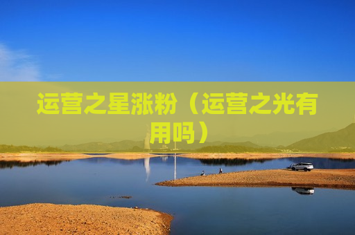 运营之星涨粉（运营之光有用吗）