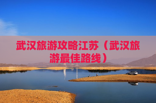 武汉旅游攻略江苏（武汉旅游最佳路线）