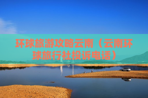 环球旅游攻略云南（云南环球旅行社投诉电话）