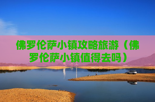 佛罗伦萨小镇攻略旅游（佛罗伦萨小镇值得去吗）
