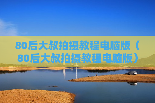 80后大叔拍摄教程电脑版（80后大叔拍摄教程电脑版）