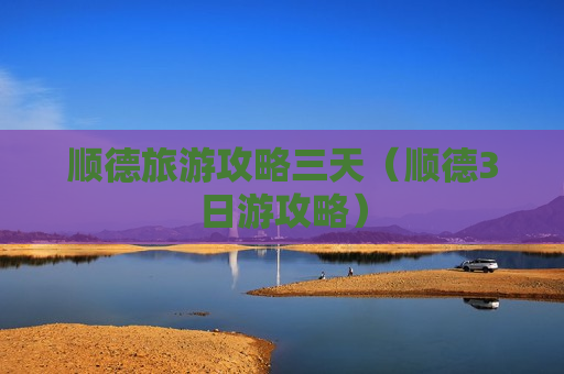 顺德旅游攻略三天（顺德3日游攻略）