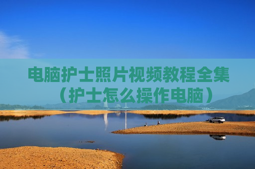 电脑护士照片视频教程全集（护士怎么操作电脑）