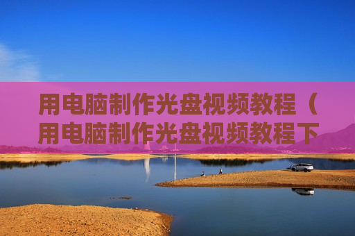 用电脑制作光盘视频教程（用电脑制作光盘视频教程下载）