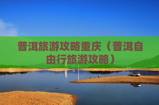 普洱旅游攻略重庆（普洱自由行旅游攻略）
