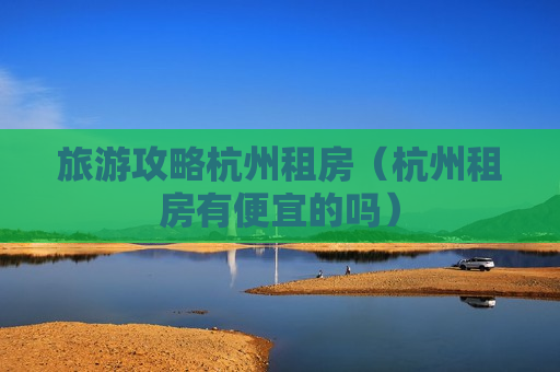 旅游攻略杭州租房（杭州租房有便宜的吗）