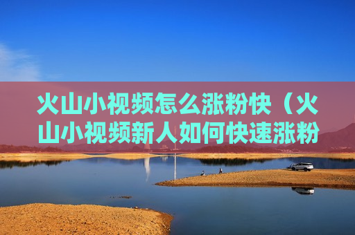 火山小视频怎么涨粉快（火山小视频新人如何快速涨粉）