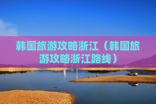 韩国旅游攻略浙江（韩国旅游攻略浙江路线）