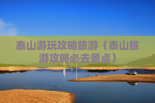 泰山游玩攻略旅游（泰山旅游攻略必去景点）