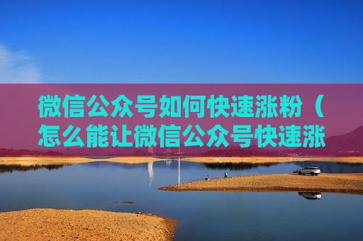 微信公众号如何快速涨粉（怎么能让微信公众号快速涨粉）