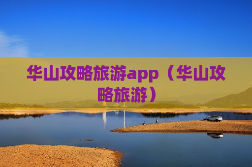 华山攻略旅游app（华山攻略旅游）
