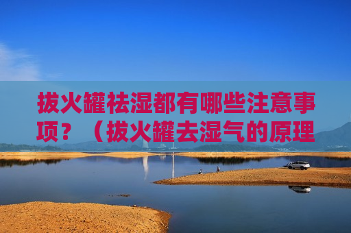 拔火罐祛湿都有哪些注意事项？（拔火罐去湿气的原理是什么）