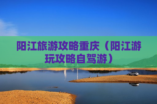 阳江旅游攻略重庆（阳江游玩攻略自驾游）