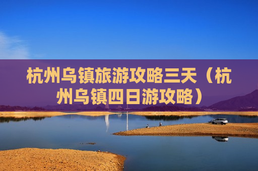 杭州乌镇旅游攻略三天（杭州乌镇四日游攻略）