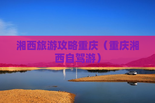 湘西旅游攻略重庆（重庆湘西自驾游）