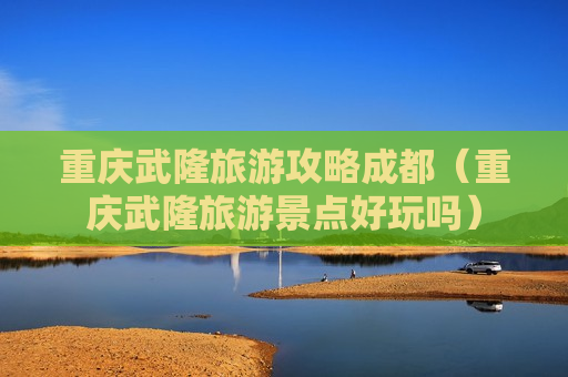 重庆武隆旅游攻略成都（重庆武隆旅游景点好玩吗）