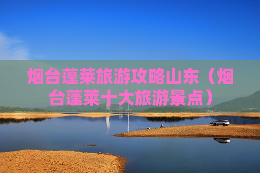 烟台蓬莱旅游攻略山东（烟台蓬莱十大旅游景点）