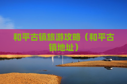 和平古镇旅游攻略（和平古镇地址）