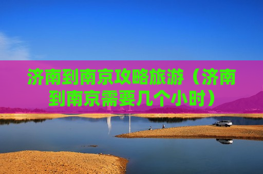 济南到南京攻略旅游（济南到南京需要几个小时）
