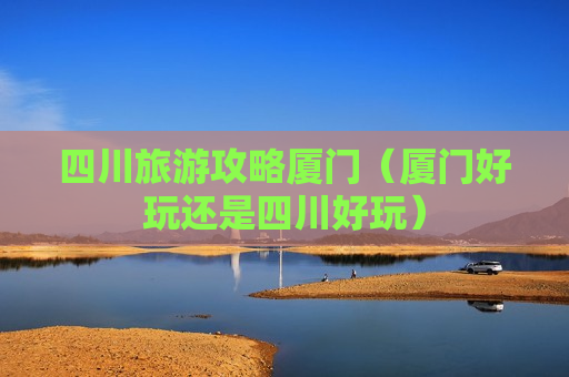 四川旅游攻略厦门（厦门好玩还是四川好玩）
