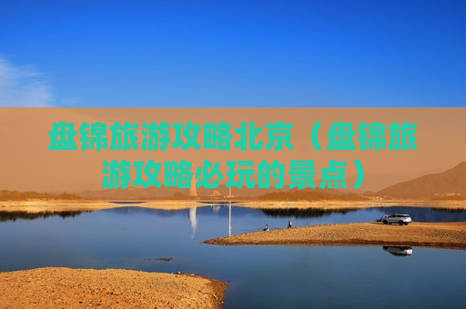 盘锦旅游攻略北京（盘锦旅游攻略必玩的景点）