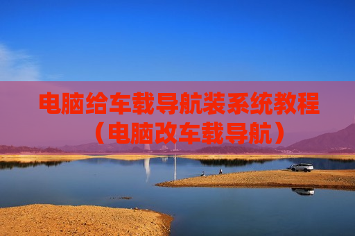 电脑给车载导航装系统教程（电脑改车载导航）