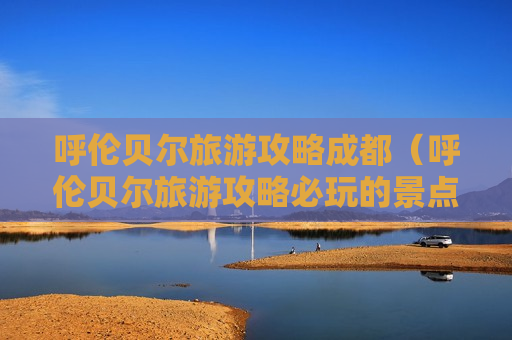 呼伦贝尔旅游攻略成都（呼伦贝尔旅游攻略必玩的景点）