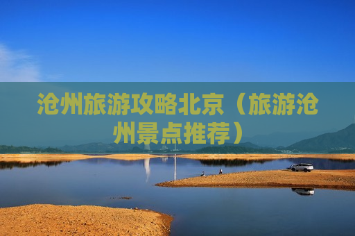 沧州旅游攻略北京（旅游沧州景点推荐）
