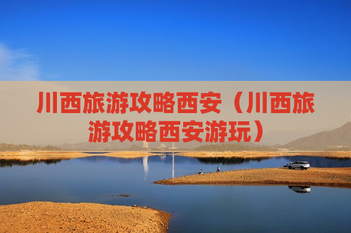 川西旅游攻略西安（川西旅游攻略西安游玩）