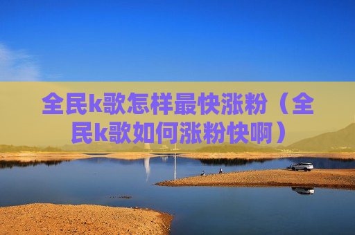 全民k歌怎样最快涨粉（全民k歌如何涨粉快啊）