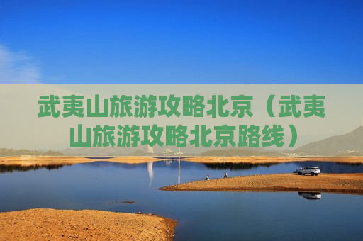 武夷山旅游攻略北京（武夷山旅游攻略北京路线）