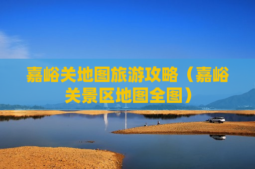 嘉峪关地图旅游攻略（嘉峪关景区地图全图）