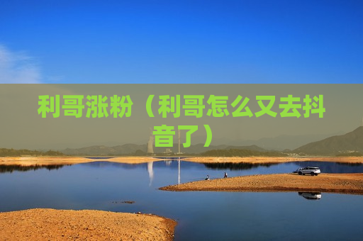 利哥涨粉（利哥怎么又去抖音了）