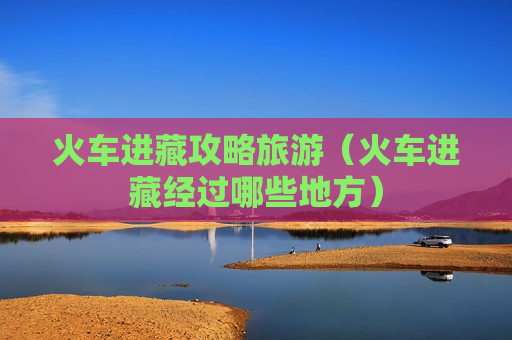 火车进藏攻略旅游（火车进藏经过哪些地方）