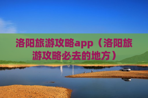 洛阳旅游攻略app（洛阳旅游攻略必去的地方）